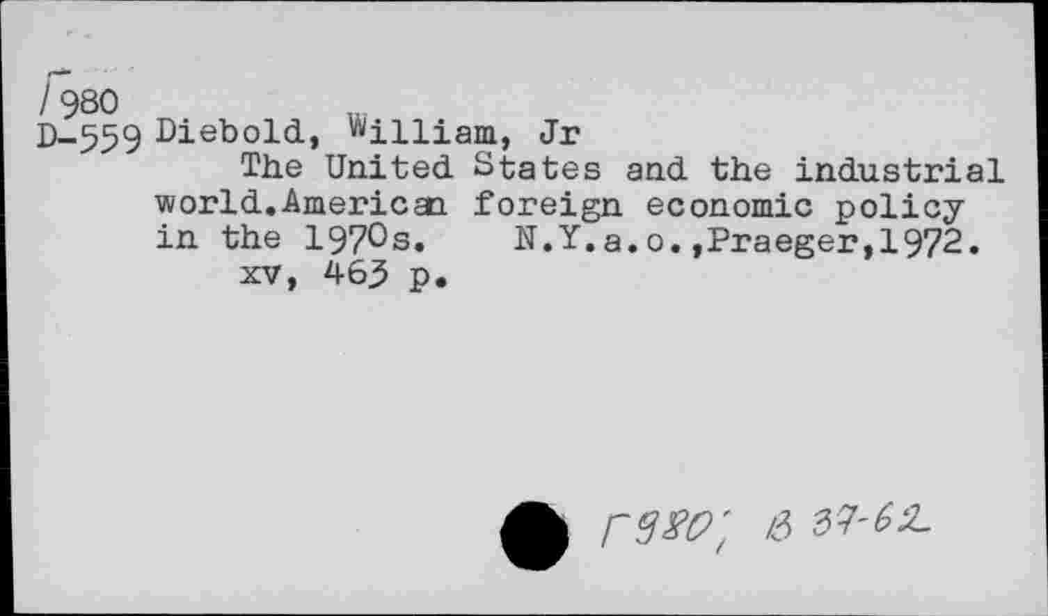 ﻿D-559 Diebold, William, Jr
The United States and the industrial world.American foreign economic policy in the 197^3. N.Y.a.o.,Praeger,1972.
xv, 465 p.
PW', & ^'62-